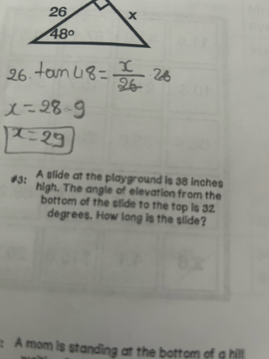 26
48⁰
26. tam 48=
x=28-9
12=29
#3:
X
x
26
E
A slide at the playground is 38 inches
high. The angle of elevation from the
bottom of the stide to the top is 32
degrees. How long is the slide?
A mom is standing at the bottom of a hill