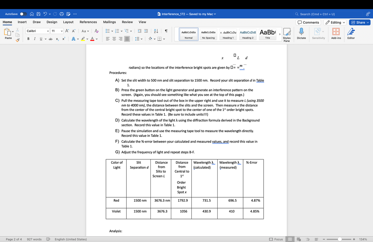 AutoSave
✓
Home Insert Draw
Design Layout References
Mailings Review
Calibri
✓ 11
✓
Aˆ A Aa PD
✓
E
✓
Paste
BI UV ab
x² A
A ✓
W= Interference_172 - Saved to my Mac
Search (Cmd + Ctrl + U)
Comments
Editing ✓
Share ✓
View
Z↓
་
AaBbCcDdEe
AaBbCcDdEe
Normal
No Spacing
x AaBbCcDa
Heading 1
AaBbCcDdE AaBb
>
Heading 2
Title
✓
✓
Styles
Pane
Dictate Sensitivity Add-ins
Editor
x
L
d
m
radians) so the locations of the interference bright spots are given by ☐ =
=
Procedures:
A) Set the slit width to 500 nm and slit separation to 1500 nm. Record your slit separation d in Table
1.
B) Press the green button on the light generator and generate an interference pattern on the
screen. (Again, you should see something like what you see at the top of this page.)
C) Pull the measuring tape tool out of the box in the upper right and use it to measure L (using 3500
nm to 4000 nm), the distance between the slits and the screen. Then measure x the distance
from the center of the central bright spot to the center of one of the 1st order bright spots.
Record these values in Table 1. (Be sure to include units!!!)
D) Calculate the wavelength of the light λ using the diffraction formula derived in the Background
section. Record this value in Table 1.
E) Pause the simulation and use the measuring tape tool to measure the wavelength directly.
Record this value in Table 1.
F) Calculate the %-error between your calculated and measured values, and record this value in
Table 1.
G) Adjust the frequency of light and repeat steps B-F.
Color of
Light
Slit
Separation d
Distance
from
Slits to
Screen L
Distance
from
Central to
1st
Wavelength
(calculated)
Wavelength
(measured)
%-Error
Order
Bright
Spot x
Red
1500 nm
3676.3 nm
1792.9
731.5
696.5
4.87%
Violet
1500 nm
3676.3
1056
430.9
410
4.85%
Analysis:
Page 2 of 4
927 words
English (United States)
Focus
+
134%