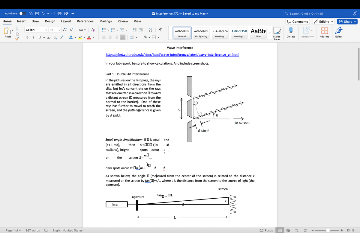 AutoSave
✓
W= Interference_172 - Saved to my Mac
Search (Cmd + Ctrl + U)
Comments
Editing ✓
Share ✓
Home Insert Draw
Design Layout References
Mailings Review
View
Calibri
✓ 11
✓
Aˆ A Aa PD
✓
E
✓
会
[
AaBbCcDdEe
AaBbCcDdEe
Paste
BI UV ab
x² A
A ✓
Normal
No Spacing
x AaBbCcDa
Heading 1
AaBbCcDdE AaBb
>
Heading 2
Title
Styles
Dictate Sensitivity Add-ins
Editor
✓
✓
✓
Pane
Page 1 of 4
927 words
English (United States)
Wave Interference
https://phet.colorado.edu/sims/html/wave-interference/latest/wave-interference_en.html
In your lab report, be sure to show calculations. And include screenshots.
Part 1. Double Slit Interference
In the pictures on the last page, the rays
are emitted in all directions from the
slits, but let's concentrate on the rays
that are emitted in a direction toward
a distant screen (☐ measured from the
normal to the barrier). One of these
rays has further to travel to reach the
screen, and the path difference is given
by d sin□.
Small angle simplification: If ☐ is small and
(<< 1 rad), then
sin(in
at
radians), bright
spots
occur
1
2
on
the screen 0 =
mo
;
)o
dark spots occur at □=(m+
d
Ꮎ
to screen
d sin 0
As shown below, the angle ☐ (measured from the center of the screen) is related to the distance x
measured on the screen by tan (□)=x/L, where L is the distance from the screen to the source of light (the
aperture).
aperture
tan = x/L
laser
screen
X
www.
Focus
+
134%