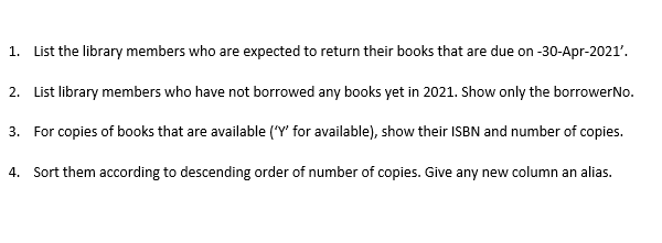 1. List the library members who are expected to return their books that are due on -30-Apr-2021'.
2. List library members who have not borrowed any books yet in 2021. Show only the borrowerNo.
3. For copies of books that are available (Y' for available), show their ISBN and number of copies.
4. Sort them according to descending order of number of copies. Give any new column an alias.
