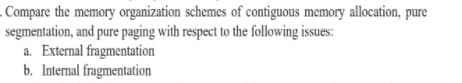 Compare the memory organization schemes of contiguous memory allocation, pure
segmentation, and pure paging with respect to the following issues:
a. External fragmentation
b. Internal fragmentation
