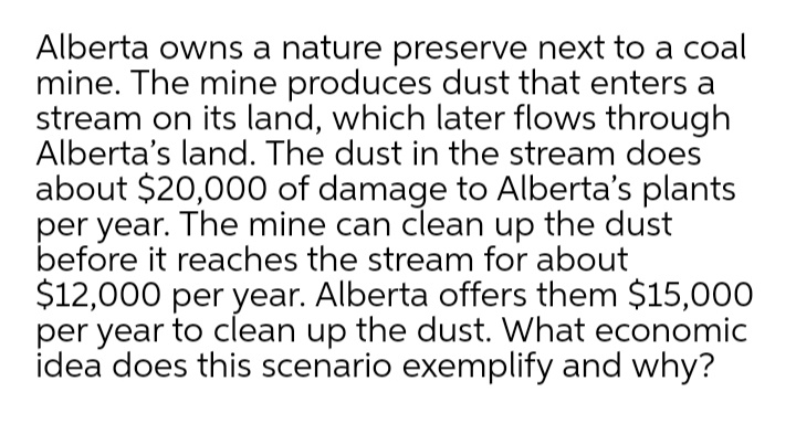 Alberta owns a nature preserve next to a coal
mine. The mine produces dust that enters a
stream on its land, which later flows through
Alberta's land. The dust in the stream does
about $20,000 of damage to Alberta's plants
per year. The mine can clean up the dust
before it reaches the stream for about
$12,000 per year. Alberta offers them $15,000
per year to clean up the dust. What economic
idea does this scenario exemplify and why?
