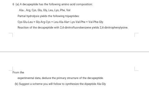(a) A decapeptide has the following amino acid composition:
Alaz, Arg, Cys, Glu, Gly, Leu, Lys, Phe, Val
Partial hydrolysis yields the following tripeptides:
Cys-Glu-Leu + Gly-Arg-Cys + Leu-Ala-Ala+ Lys-Val-Phe + Val-Phe-Gly.
Reaction of the decapeptide with 2,4-dinitrofluorobenzene yields 2,4-dinitrophenylysine
om the
experimental data, deduce the primary structure of the decapeptide.
