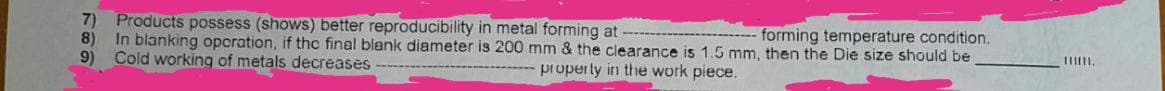 7) Products possess (shows) better reproducibility in metal forming at
forming temperature condition.
8) In blanking operation, if the final blank diameter is 200 mm & the clearance is 1.5 mm, then the Die size should be
9) Cold working of metals decreases
property in the work piece.
III.