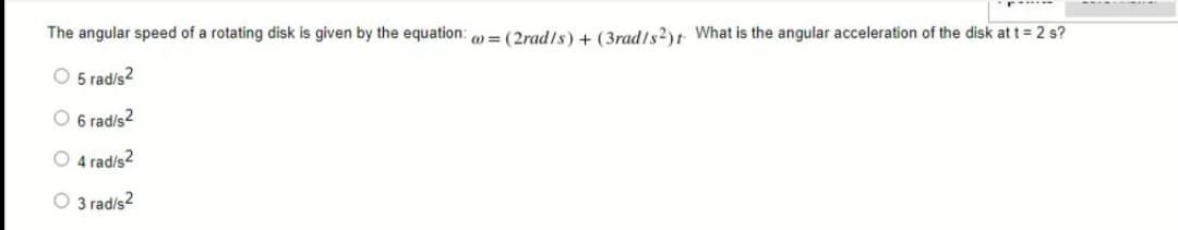 The angular speed of a rotating disk is given by the equation: = (2rad/s) + (3rad/s2)t What is the angular acceleration of the disk at t = 2 s?
O 5 rad/s2
O 6 rad/s2
4 radis2
O 3 rad/s2
