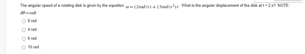 The angular speed of a rotating disk is given by the equation: o = (2rad/s) + (3rad/s?)t What is the angular displacement of the disk att = 2 s? NOTE:
de = wdt
O 8 rad
O 4 rad
O 6 rad
O 10 rad
o o
