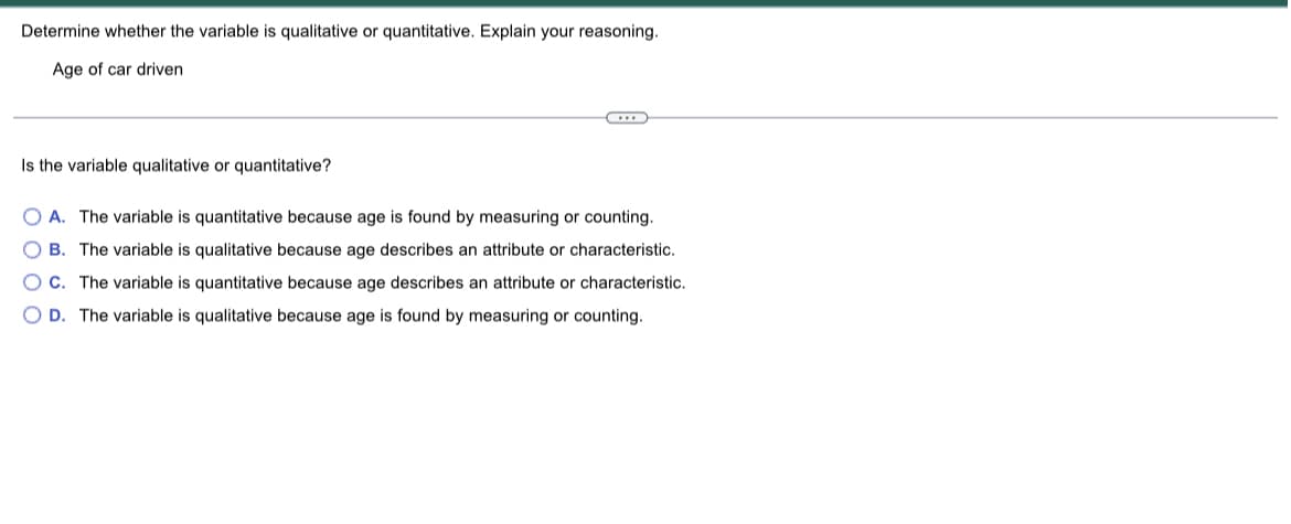 ### Determining Whether a Variable is Qualitative or Quantitative

#### Context
To understand the distinction between qualitative and quantitative variables, consider the example provided: the age of a car driven.

#### Question
Determine whether the given variable is qualitative or quantitative. Explain your reasoning.

#### Variable
**Age of car driven**

<hr/>

Is the variable qualitative or quantitative?

- [ ] A. The variable is quantitative because age is found by measuring or counting.
- [ ] B. The variable is qualitative because age describes an attribute or characteristic.
- [ ] C. The variable is quantitative because age describes an attribute or characteristic.
- [ ] D. The variable is qualitative because age is found by measuring or counting.

#### Explanation
A qualitative variable is one that describes a characteristic or attribute, which cannot be measured in numerical terms, while a quantitative variable can be measured and expressed numerically.

The **age of a car** is a variable that can be measured in years, months, or even days, thus, it is **quantitative** because it represents a measurable amount of time.

The correct choice is:
A. The variable is quantitative because age is found by measuring or counting.