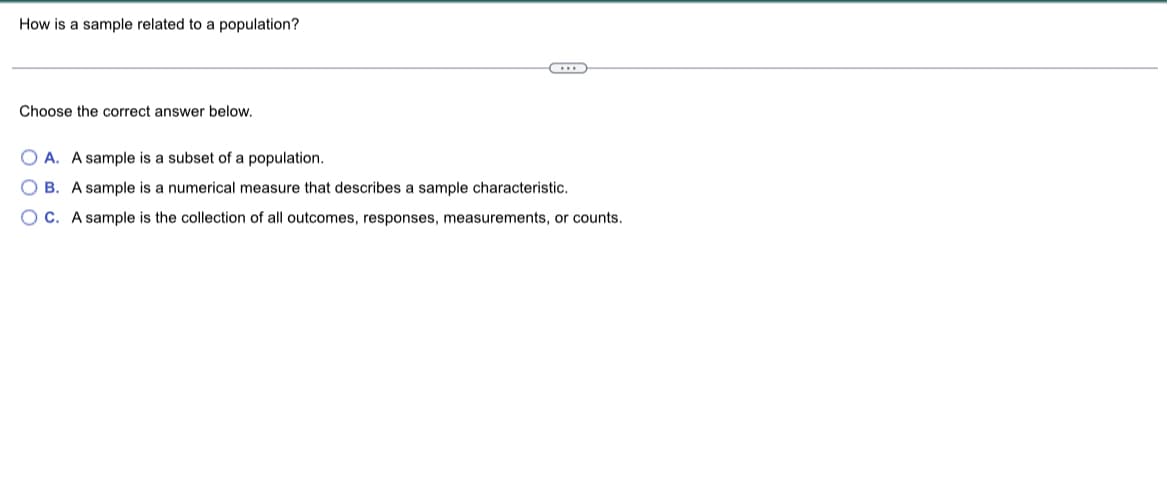 How is a sample related to a population?
Choose the correct answer below.
OA. A sample is a subset of a population.
OB. A sample is a numerical measure that describes a sample characteristic.
OC. A sample is the collection of all outcomes, responses, measurements, or counts.