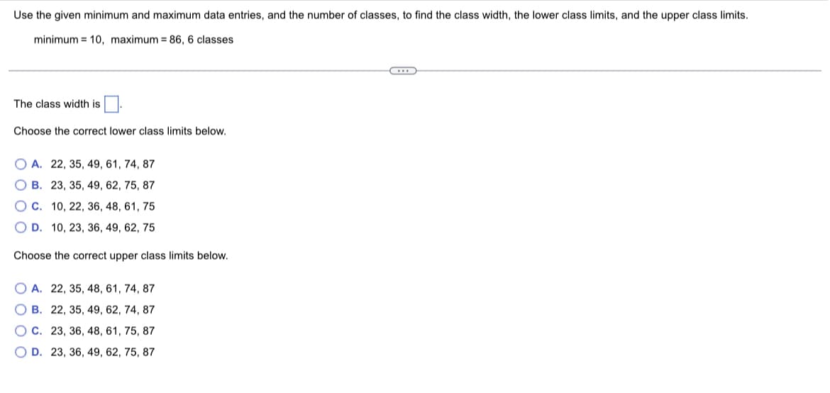 Use the given minimum and maximum data entries, and the number of classes to find the class width, the lower class limits, and the upper class limits.

- Minimum = 10
- Maximum = 86
- Number of classes = 6

The class width is [_____].

Choose the correct lower class limits below.

- **A.** 22, 35, 49, 61, 74, 87
- **B.** 23, 35, 49, 62, 75, 87
- **C.** 10, 22, 36, 48, 61, 75
- **D.** 10, 23, 36, 49, 62, 75

Choose the correct upper class limits below.

- **A.** 22, 35, 48, 61, 74, 87
- **B.** 22, 35, 49, 62, 74, 87
- **C.** 23, 36, 48, 61, 75, 87
- **D.** 23, 36, 49, 62, 75, 87