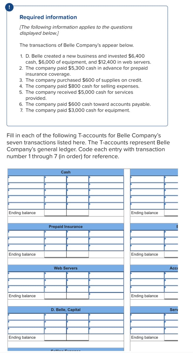 Required information
[The following information applies to the questions
displayed below.]
The transactions of Belle Company's appear below.
1. D. Belle created a new business and invested $6,400
cash, $6,000 of equipment, and $12,400 in web servers.
2. The company paid $5,300 cash in advance for prepaid
insurance coverage.
3. The company purchased $600 of supplies on credit.
4. The company paid $800 cash for selling expenses.
5. The company received $5,000 cash for services
provided.
6. The company paid $600 cash toward accounts payable.
7. The company paid $3,000 cash for equipment.
Fill in each of the following T-accounts for Belle Company's
seven transactions listed here. The T-accounts represent Belle
Company's general ledger. Code each entry with transaction
number 1 through 7 (in order) for reference.
Cash
Ending balance
Ending balance
Prepaid Insurance
Ending balance
Ending balance
Web Servers
Ac
Ending balance
Ending balance
D. Belle, Capital
Serv
Ending balance
Ending balance
Call- E -- .
