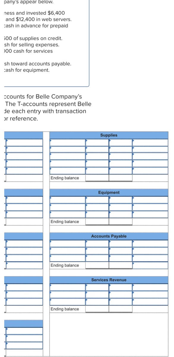 pany's appear below.
ness and invested $6,400
and $12,400 in web servers.
cash in advance for prepaid
500 of supplies on credit.
sh for selling expenses.
)00 cash for services
sh toward accounts payable.
cash for equipment.
ccounts for Belle Company's
The T-accounts represent Belle
de each entry with transaction
or reference.
Supplies
Ending balance
Equipment
Ending balance
Accounts Payable
Ending balance
Services Revenue
Ending balance
