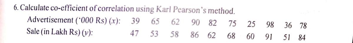 6. Calculate co-efficient of correlation using Karl Pearson's method.
Advertisement (*000 Rs) (x):
39
65
62
90 82
75
25
98
36 78
Sale (in Lakh Rs) (v):
47
53
58
86 62
68
60
91
51 84
