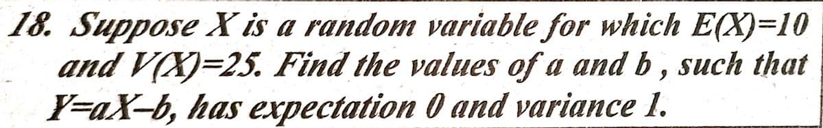 18. Suppose X is a random variable for which E(X)=10
and V(X)=25. Find the values of a and b , such that
Y=aX-b, has expectation 0 and variance 1.
