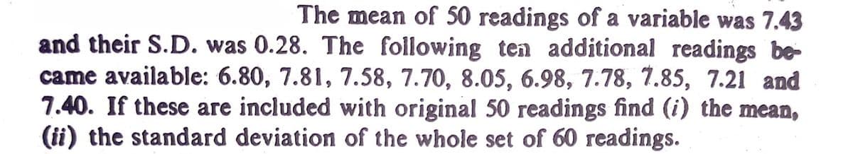 The mean of 50 readings of a variable was 7.43
and their S.D. was 0.28. The following ten additional readings be-
came available: 6.80, 7.81, 7.58, 7.70, 8.05, 6.98, 7.78, 7.85, 7.21 and
7.40. If these are included with original 50 readings find (i) the mean,
(ii) the standard deviation of the whole set of 60 readings.