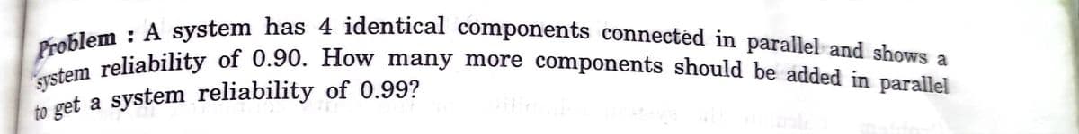 system reliability of 0.90. How many more components should be added in parallel
Problem : A system has 4 identical components connectéd in parallel and shows a
to get a system reliability of 0.99?
