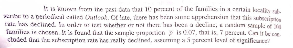 It is known from the past data that 10 percent of the families in a certain locality sub-
scribe to a periodical called Outlook. Of late, there has been some apprehension that this subscription
rate has declined. In order to test whether or not there has been a decline, a random sample of 100
families is chosen. It is found that the sample proportion p is 0.07, that is, 7 percent. Can it be con-
cluded that the subscription rate has really declined, assuming a 5 percent level of significance?