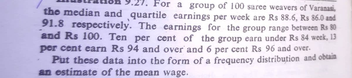 For a group of 100 saree weavers of Varanasi,
the median and quartile earnings per week are Rs 88.6, Rs 86.0 and
91.8 respectively. The earnings for the group range between Rs 80
and Rs 100. Ten per cent of the group earn under Rs 84 week, 13
per cent earn Rs 94 and over and 6 per cent Rs 96 and over.
Put these data into the form of a frequency distribution and obtain
an estimate of the mean wage.
