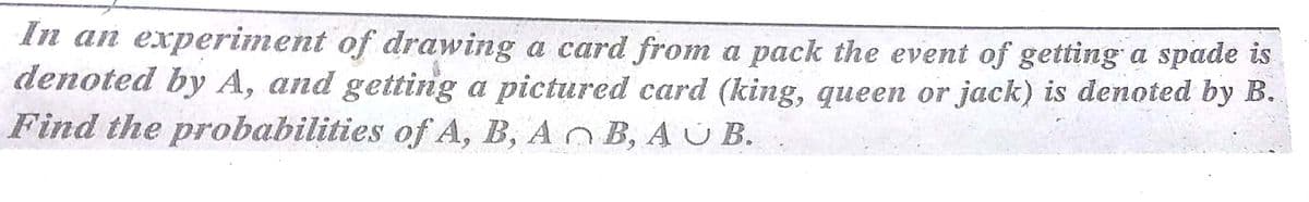 In an experiment of drawing a card from a pack the event of getting a spade is
denoted by A, and getting a pictured card (king, queen or jack) is denoted by B.
Find the probabilities of A, B, AO B, AU B.
