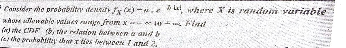 b Lri
Consider the probability density fx (x) a.e
b L, where X is random variable
whose allowable values range from x =
(a) the CDF (b) the relation between a and b
(c) the probability that x lies between 1 and 2.
- o to + 00, Find
∞ to + oo,
