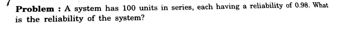 Problem : A system has 100 units in series, each having a reliability of 0.98. What
is the reliability of the system?
