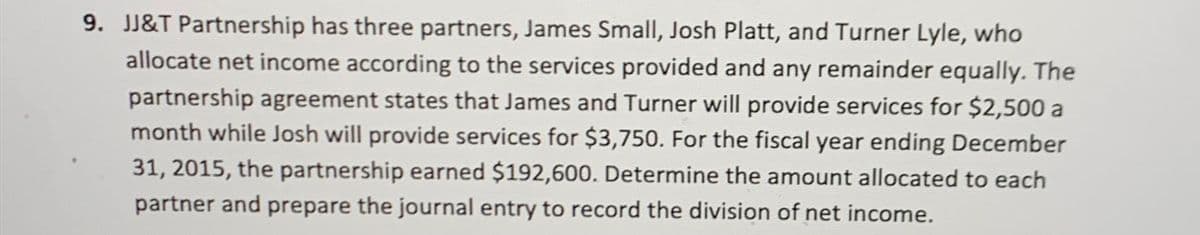 9. JJ&T Partnership has three partners, James Small, Josh Platt, and Turner Lyle, who
allocate net income according to the services provided and any remainder equally. The
partnership agreement states that James and Turner will provide services for $2,500 a
month while Josh will provide services for $3,750. For the fiscal year ending December
31, 2015, the partnership earned $192,600. Determine the amount allocated to each
partner and prepare the journal entry to record the division of net income.