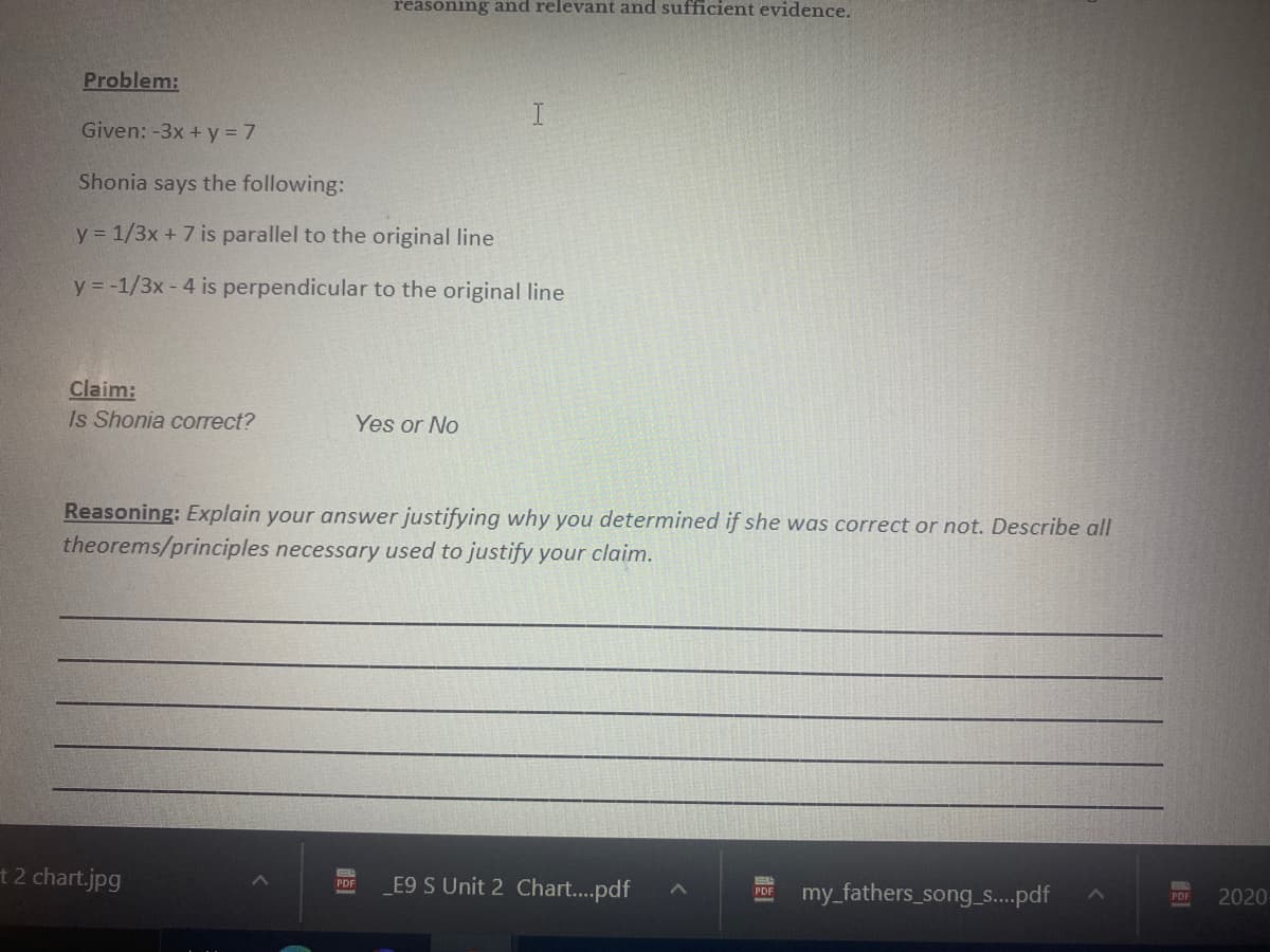 reasoning and relevant and sufficient evidence.
Problem:
I
Given: -3x + y = 7
Shonia says the following:
y = 1/3x + 7 is parallel to the original line
y = -1/3x - 4 is perpendicular to the original line
Claim:
Is Shonia correct?
Yes or No
Reasoning: Explain your answer justifying why you determined if she was correct or not. Describe all
theorems/principles necessary used to justify your claim.
t2 chart.jpg
E9 S Unit 2 Chart..pdf
PDF
my_fathers_song_s..pdf
PDF
2020
PDF
