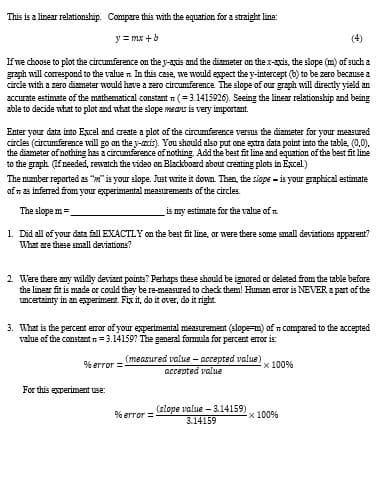 This is a linear relationship. Compare this with the equation for a straight line:
y=mx+b
(4)
If we choose to plot the circumference on the y-axis and the diameter on the x-axis, the slope (m) of such a
graph will correspond to the value. In this case, we would expect the y-intercept (b) to be zero because a
circle with a zero diameter would have a zero circumference. The slope of our graph will directly yield an
accurate estimate of the mathematical constant (3.1415926). Seeing the linear relationship and being
able to decide what to plot and what the slope means is very important.
Enter your data into Excel and create a plot of the circumference versus the diameter for your measured
circles (circumference will go on the y-axis). You should also put one extra data point into the table, (0,0).
the diameter of nothing has a circumference of nothing. Add the best fit line and equation of the best fit line
to the graph (If needed, rewatch the video on Blackboard about creating plots in Excel.)
The number reported as "" is your slope. Just write it down. Then, the slope is your graphical estimate
of as inferred from your experimental measurements of the circles.
The slope m
is my estimate for the value of n.
1. Did all of your data fall EXACTLY on the best fit line, or were there some small deviations apparent?
What are these small deviations?
2. Were there any wildly deviant points? Perhaps these should be ignored or deleted from the table before
the linear fit is made or could they be re-measured to check them! Human error is NEVER a part of the
uncertainty in an experiment. Fix it, do it over, do it right.
3. What is the percent error of your experimental measurement (slope-m) of compared to the accepted
value of the constant=3.14159? The general formula for percent error is:
(measured value-accepted value)
accepted value
× 100%
%error=
For this experiment use:
% error=
(slope value-3.14159)
3.14159
x 100%