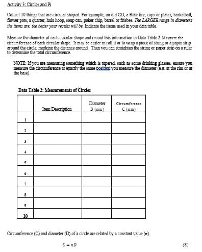 Activity 3: Circles and Pi
Collect 10 things that are circular shaped. For example, an old CD, a Bike tire, cups or plates, basketball,
flower pots, a quarter, hula hoop, soup can, poker chip, barrel or frisbee. The LARGER range in diameters
the items are, the better your results will be. Indicate the items used in your data table.
Measure the diameter of each circular shape and record this information in Data Table 2. Measure the
circumference of cach circular shape. It may be casier to roll it or to wrap a piece of string or a paper strip
around the circle, marking the distance around. Then you can straighten the string or paper strip on a ruler
to determine the total circumference.
NOTE: If you are measuring something which is tapered, such as some drinking glasses, ensure you
measure the circumference at exactly the same position you measure the diameter (e.g, at the rim or at
the base).
Data Table 2: Measurements of Circles
Item Description
Diameter
D (mm)
Circumference
C (mm)
1
2
3
4
5
6
7
8
9
10
Circumference (C) and diameter (D) of a circle are related by a constant value ().
C=D