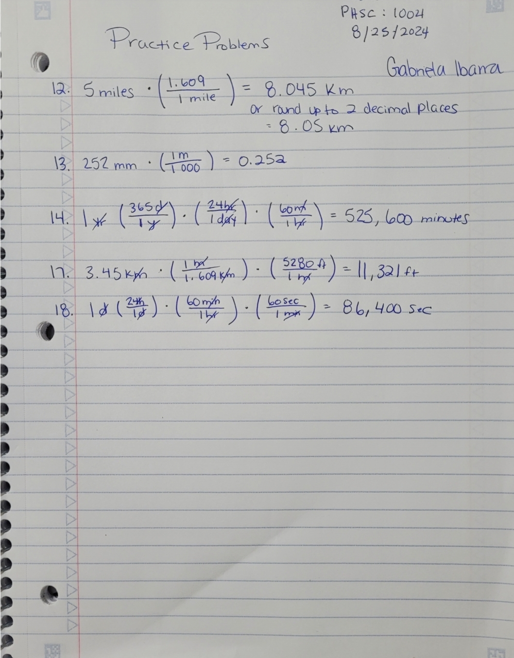 Practice Problems
PHSC : 1004
8/25/2024
12. 5 miles ·(1.609 ) = 8.045 km
mile
Gabriela Ibana
or round up to 2 decimal places
= 8.05 km
(1000) = 0.252
m
13 252 mm
.
14.1% (365). (2014). (cont) = 525, 600 minutes
5280
17. 3.45kx (1609 km). (S2B0A) = 11, 321ft
18. 18 (24h). ( 60m/h). (bosec
=
86,400 sec
ты
Y