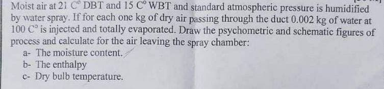 Moist air at 21 Cº DBT and 15 C° WBT and standard atmospheric pressure is humidified
by water spray. If for each one kg of dry air passing through the duct 0.002 kg of water at
100 C° is injected and totally evaporated. Draw the psychometric and schematic figures of
process and calculate for the air leaving the spray chamber:
a- The moisture content.
b- The enthalpy
c- Dry bulb temperature.