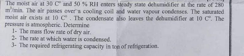 The moist air at 30 C° and 50 % RH enters steady state dehumidifier at the rate of 280
m³/min. The air passes over a cooling coil and water vapour condenses. The saturated
moist air exists at 10 C°. The condensate also leaves the dehumidifier at 10 C°. The
pressure is atmospheric. Determine
1- The mass flow rate of dry air.
2- The rate at which water is condensed.
3- The required refrigerating capacity in ton of refrigeration.