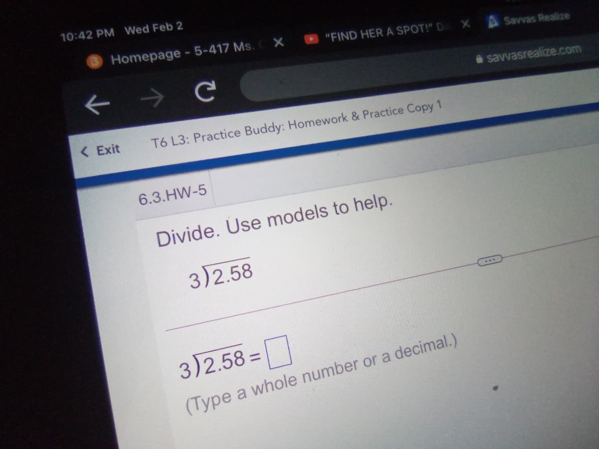 10:42 PM Wed Feb 2
Homepage-5-417 Ms.
"FIND HER A SPOT!" D
Savvas Realize
a savvasrealize.com
< Exit
T6 L3: Practice Buddy: Homework & Practice Copy 1
6.3.HW-5
Divide. Use models to help.
3)2.58
3)2.58 =
(Type a whole number or a decimal.)
