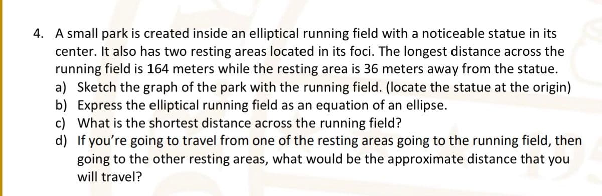 4. A small park is created inside an elliptical running field with a noticeable statue in its
center. It also has two resting areas located in its foci. The longest distance across the
running field is 164 meters while the resting area is 36 meters away from the statue.
a) Sketch the graph of the park with the running field. (locate the statue at the origin)
b) Express the elliptical running field as an equation of an ellipse.
c) What is the shortest distance across the running field?
d) If you're going to travel from one of the resting areas going to the running field, then
going to the other resting areas, what would be the approximate distance that you
will travel?
