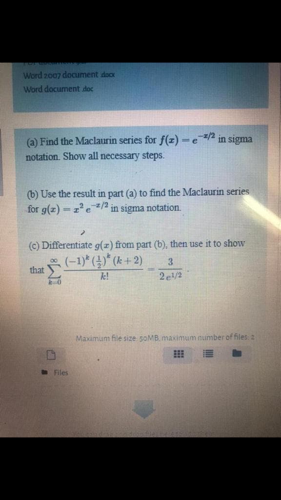 Word 2007 document docx
Word document doc
(a) Find the Maclaurin series for f(z) =e/2
notation. Show all necessary stepS.
in sigma
(b) Use the result in part (a) to find the Maclaurin series
for g(z) = z e /2 in sigma notation.
%3D
(c) Differentiate g(z) from part (b), then use it to show
(-1)* ()* (k+ 2)
3
that
k!
2 e/2
Maximum file size 5OMB. maximum number of files: 2
O Files
IM:
