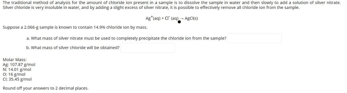 The traditional method of analysis for the amount of chloride ion present in a sample is to dissolve the sample in water and then slowly to add a solution of silver nitrate.
Silver chloride is very insoluble in water, and by adding a slight excess of silver nitrate, it is possible to effectively remove all chloride ion from the sample.
Ag*(aq) + Cl" (aq)→ AgCl(s)
Suppose a 2.066-g sample is known to contain 14.9% chloride ion by mass.
a. What mass of silver nitrate must be used to completely precipitate the chloride ion from the sample?
b. What mass of silver chloride will be obtained?
Molar Mass:
Ag: 107.87 g/mol
N: 14.01 g/mol
O: 16 g/mol
Cl: 35.45 g/mol
Round off your answers to 2 decimal places.
