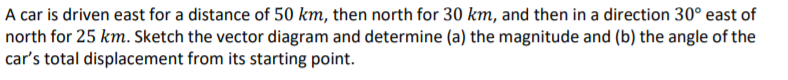 A car is driven east for a distance of 50 km, then north for 30 km, and then in a direction 30° east of
north for 25 km. Sketch the vector diagram and determine (a) the magnitude and (b) the angle of the
car's total displacement from its starting point.
