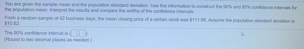 You are given the sample mean and the population standard deviation. Use this information to construct the 90% and 95% confidence intervals for
the population mean. Interpret the results and compare the widths of the confidence intervals.
From a random sample of 42 business days, the mean closing price of a certain stock was $111.96. Assume the population standard deviation is
$10.62.
The 90% confidence interval is ().
(Round to two decimal places as needed.)
