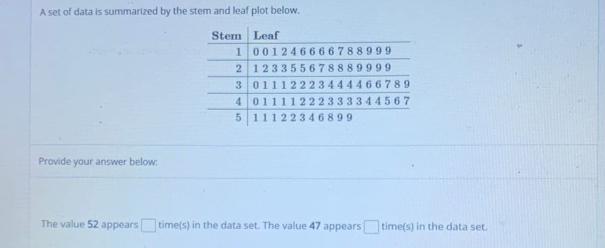 A set of data is summarized by the stem and leaf plot below.
Stem Leaf
100124 6666788999
123355678889999
3 01112 22 3444466789
01111222333344567
5 11122346899
Provide your answer below:
The value 52 appears
time(s) in the data set. The value 47 appears time(s) in the data set.
4.
