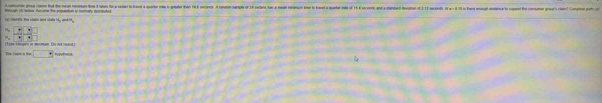 A consumer group claims that the mean minimum time it takes for a sedan to travel a quarter mile is greater than 14.8 seconds. Arandom sample of 24 sedans has a mean minimum time to travel a quarter mile of 15.4 seconds and a standard deviation of 2.12 seconds. At a= 0.10 is there enough evidence to support the consumer group's claim? Complete parts (a)
through (d) below. Assume the population is normally distributed.
(a) Identify the claim and state Ho and H.
Ho
(Type integers or decimals. Do not round.)
The claim is the
hypothesis.
