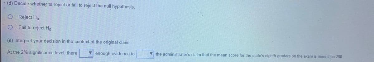 (d) Decide whether to reject or fail to reject the null hypothesis.
O Reject Ho
O Fail to reject Ho
(e) Interpret your decision in the cortext of the original claim.
At the 2% significance level, there
V enough evidence to
V the administrator's claim that the mean score for the state's eighth graders on the exam is more than 260.
