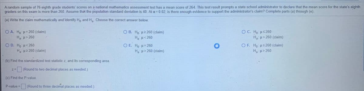 A random sample of 76 eighth grade students' scores on a national mathematics assessment test has a mean score of 264. This test result prompts a state school administrator to declare that the mean score for the state's eighth
graders on this exam is more than 260. Assume that the population standard deviation is 40. At a= 0.02, is there enough evidence to support the administrator's claim? Complete parts (a) through (e).
(a) Write the claim mathematically and identify Ho and H, Choose the correct answer below.
O A. Ho µ= 260 (claim)
Ha- p> 260
O B. H, p2 260 (claim)
Ha p<260
O C. Ho: µS 260
H p>260 (claim)
O D. Ho: p< 260
H p2 260 (claim)
O E. Ho H=260
Ha p> 260 (claim)
O F. Ho us260 (claim)
Ha: p> 260
(b) Find the standardized test statistic z, and its corresponding area.
(Round to two decimal places as needed.)
(c) Find the P-value.
P-value = (Round to three decimal places as needed.)
%3D
