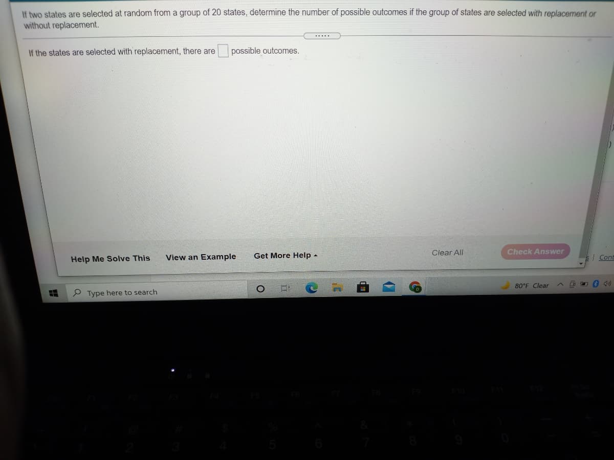 If two states are selected at random from a group of 20 states, determine the number of possible outcomes if the group of states are selected with replacement or
without replacement.
.....
If the states are selected with replacement, there are
possible outcomes.
Clear All
Check Answer
Help Me Solve This
View an Example
Get More Help -
| Cont
80°F Clear
P Type here to search
