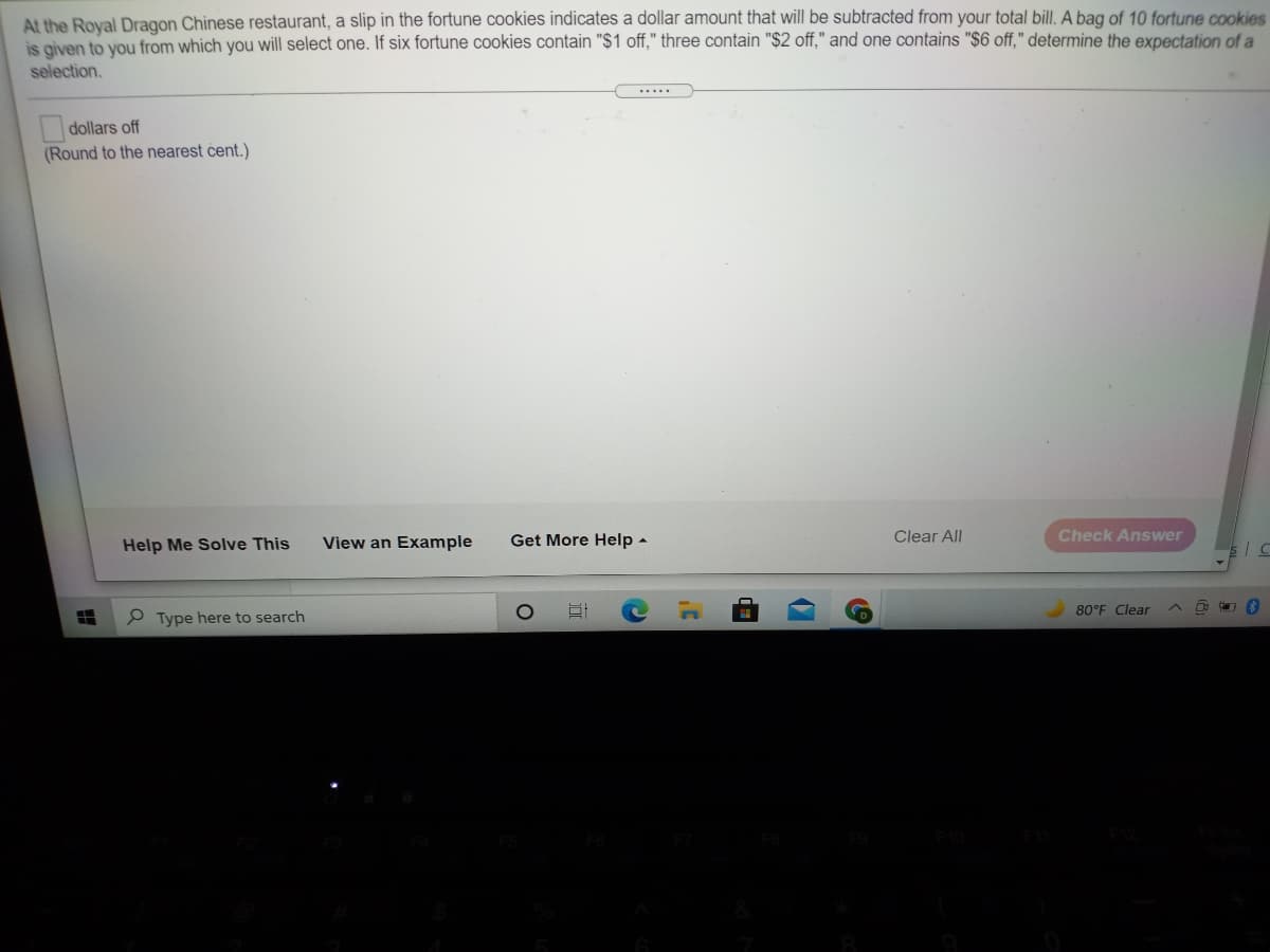 At the Royal Dragon Chinese restaurant, a slip in the fortune cookies indicates a dollar amount that will be subtracted from your total bill. A bag of 10 fortune cookies
S oiven to vou from which you will select one. If six fortune cookies contain "$1 off," three contain "$2 off," and one contains "$6 off," determine the expectation of a
selection.
.....
dollars off
(Round to the nearest cent.)
View an Example
Get More Help -
Clear All
Check Answer
Help Me Solve This
80°F Clear
P Type here to search
