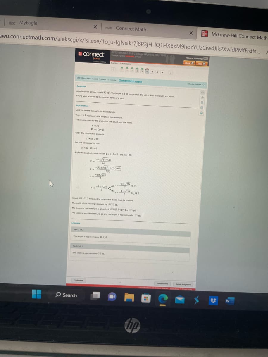 Hcc MyEagle
2
awu.connectmath.com/alekscgi/x/Isl.exe/1o_u-IgNslkr7j8P3jH-IQ1HXBxM9hozYUZCiw4JIKPXwidPMfFrdfs...
x HCC Connect Math
connect™
MATH
Answers
Question of A1 of View question in a popup
an Und
Part 1 of 2
Part 2 of 2
Ca
Question
A rectangular garden covers 40 yd. The length is 8 yd longer than the width. Find the length and width
Round your answers to the nearest tenth of a yard.
Explanation
Let I represent the width of the rectangle
Then, I+S represents the length of the rectangle
The area is given by the product of the length and the width
A=Iw
40 = x(x+8)
Apply the distributive property
²+x=40
Set one side equal to zero.
²+8x-40=0
Apply the quadratic formula with a=1, b-3, and c-40.
x = -√/8²-40c
2a
O Search
By Ar
L
6232-MATH-1314-College Algebra-RT-11667
The length is approximately 11.5 yd
Section 15 Homework
I =
-32/224
x = -82/224
X=-3+√/224 235
x=-3-√2342-15
Reject -11.5 because the measure of a side must be positive.
The width of the rectangle is given by x 3.5 yd
The length of the rectangle is given by x+8 (3.5 yd+8-11.5 yd
The width is approximately 3.5 yd and the length is approximately 11.5 yd
<
The width is approximately 3.5 yd
x=(8) ± √(8)³-4(1)(-40)
2(1)
...
12345
hp
789 >
H
X
Save For Lar
M
Walcom, Noor Dalgal
ockHelp O
1.5 Son Exc13.14
SubArt
McGraw-Hill Connect Math
W
F