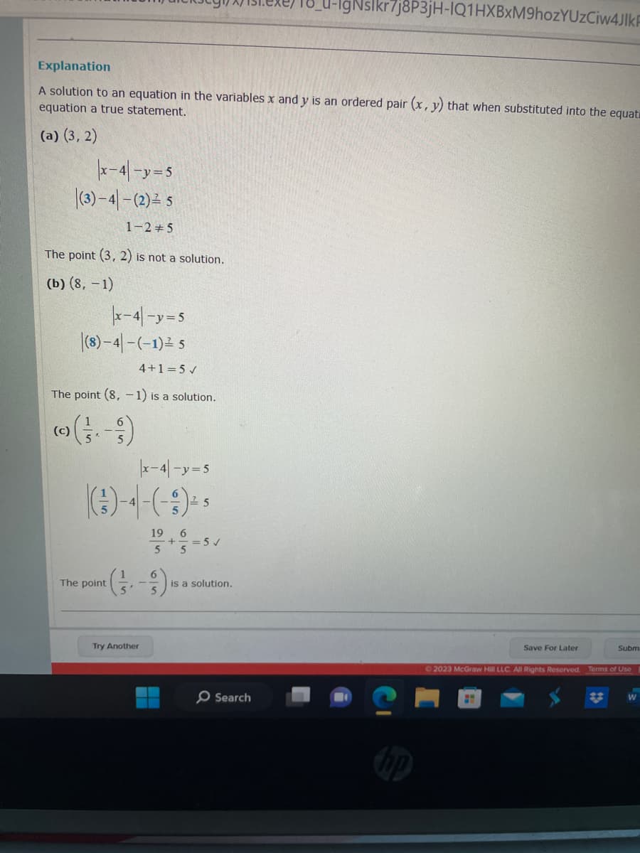 Explanation
A solution to an equation in the variables x and y is an ordered pair (x, y) that when substituted into the equat
equation a true statement.
(a) (3,2)
|x-4|-y=5
(3)-4-(2) = 5
1-2 5
The point (3, 2) is not a solution.
(b) (8, -1)
|x-4-y=5
(8)-4-(-1) ²5
4+1=5 ✓
The point (8,-1) is a solution.
(c)
|x-4|-y=5
(-)-4-(-3) ² *
5
The point
Try Another
19 6
-+
5
= 5✓
is a solution.
gNslkr7j8P3jH-IQ1HXBXM9hozYUzCiw4JlkF
O Search
Save For Later
Subm
© 2023 McGraw Hill LLC. All Rights Reserved. Terms of Use
W