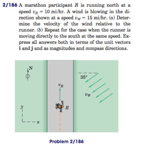 2/186 A marathon participant R is running north at a
speed vr = 10 mi/hr. A wind is blowing in the di-
rection shown at a speed vw = 15 mi/hr. (a) Deter-
mine the velocity of the wind relative to the
runner. (b) Repeat for the case when the runner is
moving directly to the south at the same speed. Ex-
press all answers both in terms of the unit vectors
i and j and as magnitudes and compass directions.
35°
UR
Uw
L--
Problem 2/186
