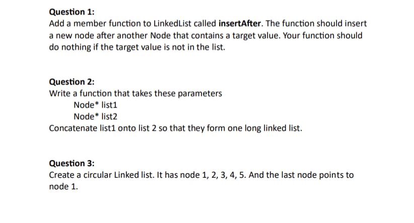 Question 1:
Add a member function to LinkedList called insertAfter. The function should insert
a new node after another Node that contains a target value. Your function should
do nothing if the target value is not in the list.
Question 2:
Write a function that takes these parameters
Node* list1
Node* list2
Concatenate list1 onto list 2 so that they form one long linked list.
Question 3:
Create a circular Linked list. It has node 1, 2, 3, 4, 5. And the last node points to
node 1.