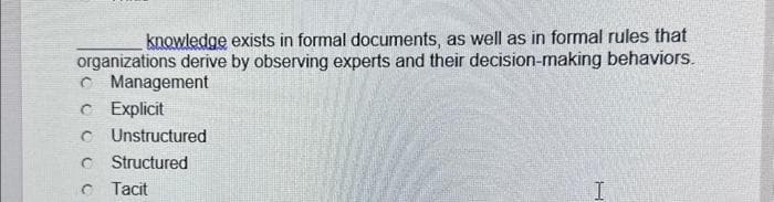 knowledge exists in formal documents, as well as in formal rules that
organizations derive by observing experts and their decision-making behaviors.
Management
C Explicit
Unstructured
Structured
Tacit
1