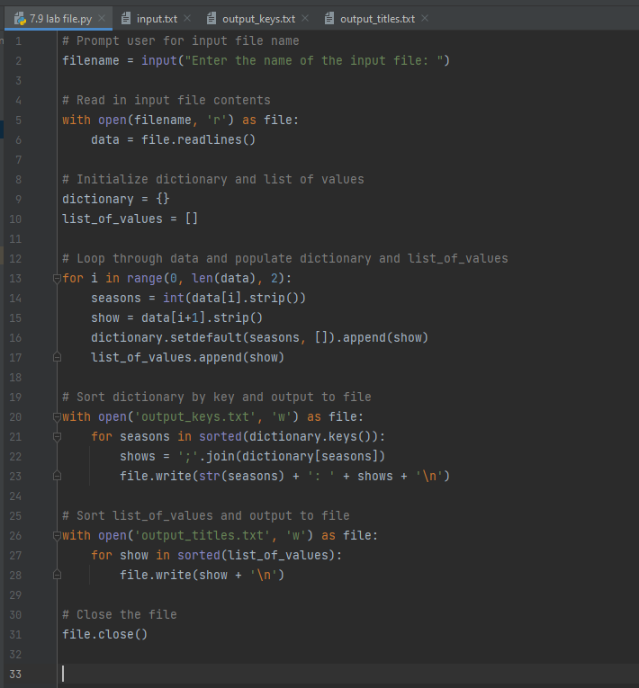20
n 1
WNP
2
3
4
6
700
8
9
10
11
♡ ♡ ♡ ♡ 9 9 9 9 2 2 ♡ ♡ ≈ ☹ ☹ Ñ
12
13
14
15
16
17
18
19
21
22
23
24
25
# Sort dictionary by key and output to file
20 with open('output_keys.txt', 'w') as file:
for seasons in sorted (dictionary.keys()):
26
27
7.9 lab file.py
28
29
30
31
32
33
# Read in input file contents
with open(filename, 'r') as file:
data = file.readlines ()
input.txt
output_keys.txt
# Prompt user for input file name
filename= input("Enter the name of the input file: ")
# Initialize dictionary and list of values
dictionary = {}
list_of_values = []
# Loop through data and populate dictionary and list_of_values
for i in range(0, len (data), 2):
seasons = int(data[i].strip())
show= data[i+1].strip()
A
A
A
output_titles.txt
dictionary.setdefault (seasons, []).append(show)
list_of_values.append(show)
|
shows = ';'.join (dictionary [seasons])
file.write(str(seasons) + ': ' + shows + '\n')
# Sort list_of_values and output to file
with open('output_titles.txt', 'w') as file:
for show in sorted (list_of_values):
file.write(show + '\n')
# Close the file
file.close()