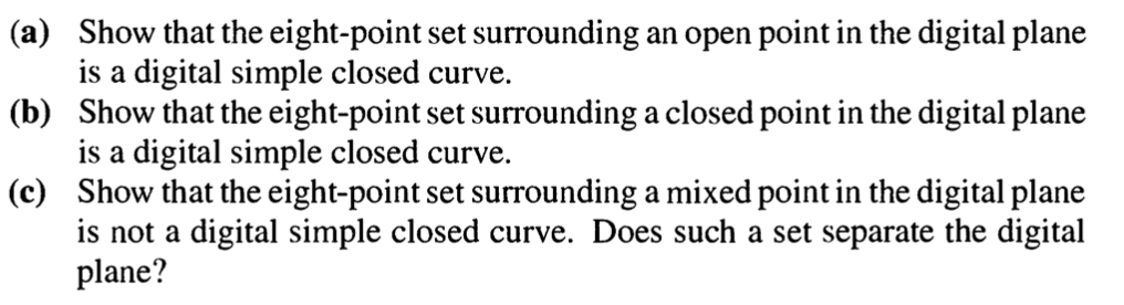 (a) Show that the eight-point set surrounding an open point in the digital plane
is a digital simple closed curve.
(b)
Show that the eight-point set surrounding a closed point in the digital plane
is a digital simple closed curve.
(c) Show that the eight-point set surrounding a mixed point in the digital plane
is not a digital simple closed curve. Does such a set separate the digital
plane?